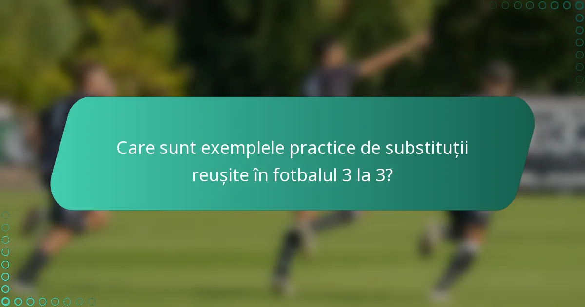 Care sunt exemplele practice de substituții reușite în fotbalul 3 la 3?