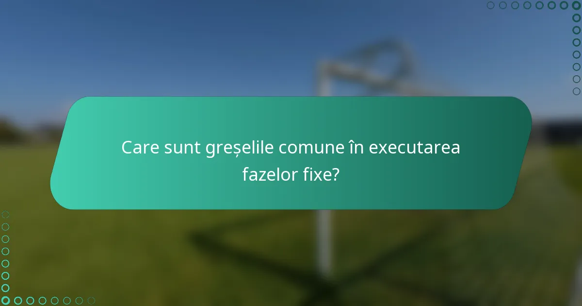Care sunt greșelile comune în executarea fazelor fixe?