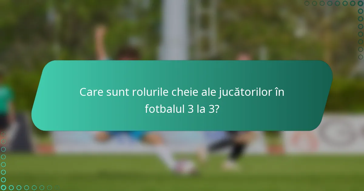 Care sunt rolurile cheie ale jucătorilor în fotbalul 3 la 3?